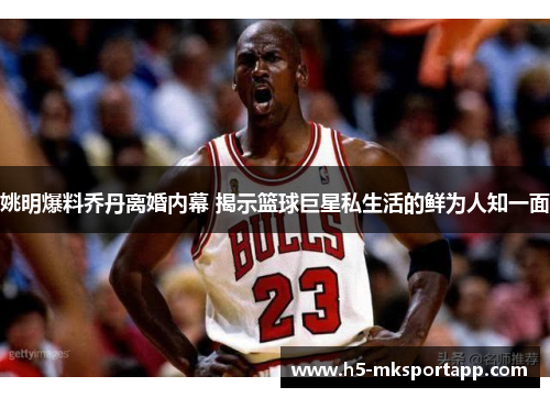 姚明爆料乔丹离婚内幕 揭示篮球巨星私生活的鲜为人知一面