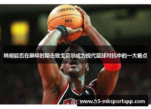 姚明能否在巅峰时期击败戈贝尔成为现代篮球对抗中的一大看点