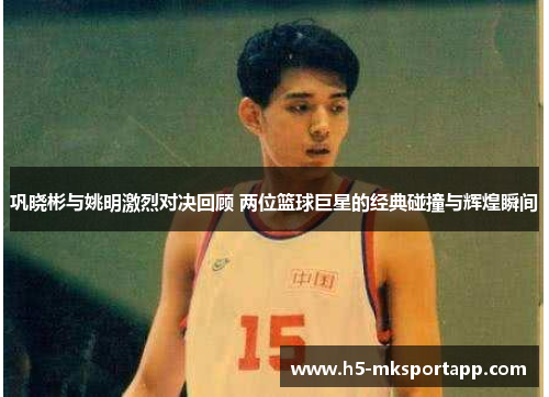 巩晓彬与姚明激烈对决回顾 两位篮球巨星的经典碰撞与辉煌瞬间