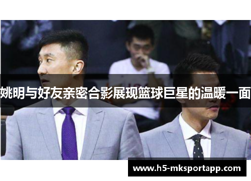 姚明与好友亲密合影展现篮球巨星的温暖一面