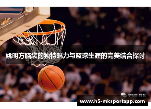 姚明方脑袋的独特魅力与篮球生涯的完美结合探讨