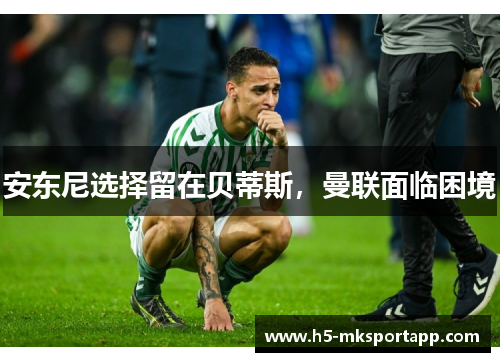 安东尼选择留在贝蒂斯，曼联面临困境